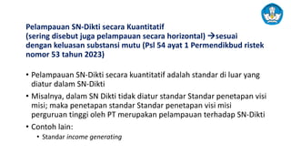 Pelampauan SN-Dikti secara Kuantitatif
(sering disebut juga pelampauan secara horizontal) →sesuai
dengan keluasan substansi mutu (Psl 54 ayat 1 Permendikbud ristek
nomor 53 tahun 2023)
• Pelampauan SN-Dikti secara kuantitatif adalah standar di luar yang
diatur dalam SN-Dikti
• Misalnya, dalam SN Dikti tidak diatur standar Standar penetapan visi
misi; maka penetapan standar Standar penetapan visi misi
perguruan tinggi oleh PT merupakan pelampauan terhadap SN-Dikti
• Contoh lain:
• Standar income generating
 