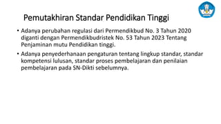 Pemutakhiran Standar Pendidikan Tinggi
• Adanya perubahan regulasi dari Permendikbud No. 3 Tahun 2020
diganti dengan Permendikbudristek No. 53 Tahun 2023 Tentang
Penjaminan mutu Pendidikan tinggi.
• Adanya penyederhanaan pengaturan tentang lingkup standar, standar
kompetensi lulusan, standar proses pembelajaran dan penilaian
pembelajaran pada SN-Dikti sebelumnya.
 