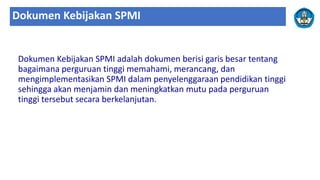 Dokumen Kebijakan SPMI
Dokumen Kebijakan SPMI adalah dokumen berisi garis besar tentang
bagaimana perguruan tinggi memahami, merancang, dan
mengimplementasikan SPMI dalam penyelenggaraan pendidikan tinggi
sehingga akan menjamin dan meningkatkan mutu pada perguruan
tinggi tersebut secara berkelanjutan.
 