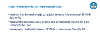 Fungsi Pendokumentasian Implementasi SPMI
• memberikan kerangka kerja yang jelas tentang implementasi SPMI di
dalam PT,
• memungkinkan konsistensi proses dan pemahaman yang lebih baik
tentang SPMI, dan
• merupakan bukti pelaksanaan SPMI dan tercapainya Standar Dikti
 