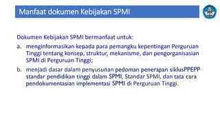 Manfaat dokumen Kebijakan SPMI
Dokumen Kebijakan SPMI bermanfaat untuk:
a. menginformasikan kepada para pemangku kepentingan Perguruan
Tinggi tentang konsep, struktur, mekanisme, dan pengorganisasian
SPMI di Perguruan Tinggi;
b. menjadi dasar dalam penyusunan pedoman penerapan siklusPPEPP
standar pendidikan tinggi dalam SPMI, Standar SPMI, dan tata cara
pendokumentasian implementasi SPMI di Perguruan Tinggi.
 