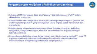 1.Kebijakan SPMI merupakan dasar atau “payung” bagi pelaksanaan SPMI PT secara
sistemik dan terstruktur;
2.Kebijakan SPMI akan menjelaskan kepada para pemangku kepentingan PT (internal dan
eksternal) tentang SPMI PT yang bersangkutan secara ringkas, padat, namun utuh dan
menyeluruh;
3.Kebijakan yang lain perlu dikembangkan misalnya Kebijakan Penelitian, Kebijakan
Pengabdian, Kebijakan Keuangan , Kebijakan Sarana Prasarana dll ( Sesuai dengan
kebutuhan Institusi
4.Pengembangan Kebijakan sesuai dengan tujuan atau cita cita masing masing PT , misal PT
Ingin menuju Akreditasi Intenasional maka perlu melihat kiteria pada akreditasi
internasional dan mengembangkan kebijakan yang diperlukan.
Pengembangan Kebijakan SPMI di perguruan tinggi
 