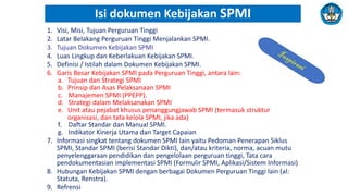 1. Visi, Misi, Tujuan Perguruan Tinggi
2. Latar Belakang Perguruan Tinggi Menjalankan SPMI.
3. Tujuan Dokumen Kebijakan SPMI
4. Luas Lingkup dan Keberlakuan Kebijakan SPMI.
5. Definisi / Istilah dalam Dokumen Kebijakan SPMI.
6. Garis Besar Kebijakan SPMI pada Perguruan Tinggi, antara lain:
a. Tujuan dan Strategi SPMI
b. Prinsip dan Asas Pelaksanaan SPMI
c. Manajemen SPMI (PPEPP).
d. Strategi dalam Melaksanakan SPMI
e. Unit atau pejabat khusus penanggungjawab SPMI (termasuk struktur
organisasi, dan tata kelola SPMI, jika ada)
f. Daftar Standar dan Manual SPMI.
g. Indikator Kinerja Utama dan Target Capaian
7. Informasi singkat tentang dokumen SPMI lain yaitu Pedoman Penerapan Siklus
SPMI, Standar SPMI (berisi Standar Dikti), dan/atau kriteria, norma, acuan mutu
penyelenggaraan pendidikan dan pengelolaan perguruan tinggi, Tata cara
pendokumentasian implementasi SPMI (Formulir SPMI, Aplikasi/Sistem Informasi)
8. Hubungan Kebijakan SPMI dengan berbagai Dokumen Perguruan Tinggi lain (al:
Statuta, Renstra).
9. Refrensi
Isi dokumen Kebijakan SPMI
 