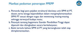 a. Pemandu bagi para pejabat struktural dan/atau unit SPMI di PT,
dosen, serta tenaga kependidikan dalam mengimplementasikan
SPMI PT sesuai dengan tugas dan wewenang masing-masing
sehingga terwujud budaya mutu;
b. Petunjuk tentang bagaimana Standar PendidikanTinggi dapat
dipenuhi dan ditingkatkan secara berkelanjutan;
c. Bukti tertulis bahwa SPMI di PT yang bersangkutan telah siap
diimplementasikan.
Manfaat pedoman penerapan PPEPP
 