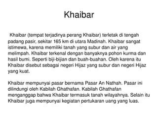 Khaibar Khaibar (tempat terjadinya perang Khaibar) terletak di tengah padang pasir, sekitar 165 km di utara Madinah. Khaibar sangat istimewa, karena memiliki tanah yang subur dan air yang melimpah. Khaibar terkenal dengan banyaknya pohon kurma dan hasil bumi. Seperti biji-bijian dan buah-buahan. Oleh karena itu Khaibar disebut sebagai negeri Hijaz yang subur dan negeri Hijaz yang kuat. Khaibar mempunyai pasar bernama Pasar An Nathah. Pasar ini dilindungi oleh Kabilah Ghathafan. Kabilah Ghathafan menganggap bahwa Khaibar termasuk tanah wilayahnya. Selain itu Khaibar juga mempunyai kegiatan pertukaran uang yang luas. 