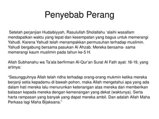 Penyebab Perang Setelah perjanjian Hudaibiyyah, Rasulullah Sholallahu ‘alaihi wasallam mendapatkan waktu yang tepat dan kesempatan yang bagus untuk memerangi Yahudi. Karena Yahudi telah menampakkan permusuhan terhadap muslimin. Yahudi bergabung bersama pasukan Al Ahzab. Mereka bersama- sama memerangi kaum muslimin pada tahun ke-5 H. Allah Subhanahu wa Ta’ala berfirman Al-Qur’an Surat Al Fath ayat: 18-19, yang artinya: “ Sesungguhnya Allah telah ridha terhadap orang-orang mukmin ketika mereka berjanji setia kepadamu di bawah pohon, maka Allah mengetahui apa yang ada dalam hati mereka lalu menurunkan ketenangan atas mereka dan memberikan balasan kepada mereka dengan kemenangan yang dekat (waktunya). Serta harta rampasan yang banyak yang dapat mereka ambil. Dan adalah Allah Maha Perkasa lagi Maha Bijaksana.” 
