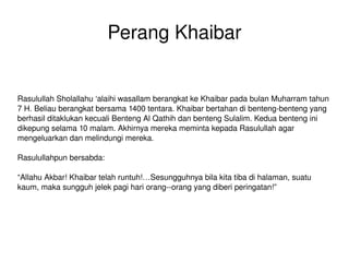 Perang Khaibar Rasulullah Sholallahu ‘alaihi wasallam berangkat ke Khaibar pada bulan Muharram tahun 7 H. Beliau berangkat bersama 1400 tentara. Khaibar bertahan di benteng-benteng yang berhasil ditaklukan kecuali Benteng Al Qathih dan benteng Sulalim. Kedua benteng ini dikepung selama 10 malam. Akhirnya mereka meminta kepada Rasulullah agar mengeluarkan dan melindungi mereka.  Rasulullahpun bersabda: “ Allahu Akbar! Khaibar telah runtuh!…Sesungguhnya bila kita tiba di halaman, suatu kaum, maka sungguh jelek pagi hari orang-­orang yang diberi peringatan!” 