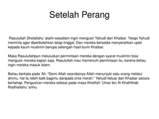 Setelah Perang Rasulullah Sholallahu ‘alaihi wasallam ingin mengusir Yahudi dari Khaibar. Tetapi Yahudi meminta agar diperbolehkan tetap tinggal. Dan mereka bersedia menyerahkan upeti kepada kaum muslimin berupa setengah hasil bumi Khaibar. Maka Rasulullahpun meluluskan permintaan mereka dengan syarat muslimin bisa mengusir mereka kapan saja. Rasulullah mau memenuhi permintaan itu, karena beliau ingin mereka masuk Islam. Beliau berkata pada ‘Ali: “Demi Allah seandainya Allah menunjuki satu orang melalui dirimu, hal itu lebih baik bagimu daripada onta merah.” Yahudi keluar dari Khaibar secara bertahap. Pengusiran mereka selesai pada masa Khalifah ‘Umar bin Al Khaththab Rodhiallahu ‘anhu. 