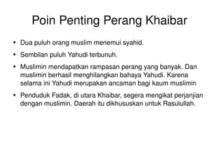 Poin Penting Perang Khaibar Dua puluh orang muslim menemui syahid. Sembilan puluh Yahudi terbunuh. Muslimin mendapatkan rampasan perang yang banyak. Dan muslimin berhasil menghilangkan bahaya Yahudi. Karena selama ini Yahudi merupakan ancaman bagi kaum muslimin Penduduk Fadak, di utara Khaibar, segera mengikat perjanjian dengan muslimin. Daerah itu dikhususkan untuk Rasulullah. 