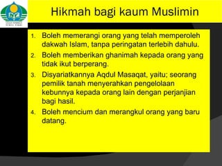 Hikmah bagi kaum Muslimin Boleh memerangi orang yang telah memperoleh dakwah Islam, tanpa peringatan terlebih dahulu. Boleh memberikan ghanimah kepada orang yang tidak ikut berperang. Disyariatkannya Aqdul Masaqat, yaitu; seorang pemilik tanah menyerahkan pengelolaan kebunnya kepada orang lain dengan perjanjian bagi hasil. Boleh mencium dan merangkul orang yang baru datang. 