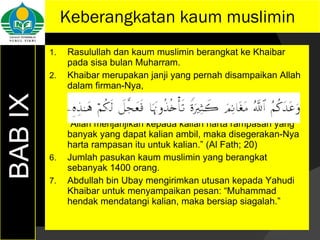 Keberangkatan kaum muslimin Rasulullah dan kaum muslimin berangkat ke Khaibar pada sisa bulan Muharram. Khaibar merupakan janji yang pernah disampaikan Allah dalam firman-Nya, “ Allah menjanjikan kepada kalian harta rampasan yang banyak yang dapat kalian ambil, maka disegerakan-Nya harta rampasan itu untuk kalian.” (Al Fath; 20) Jumlah pasukan kaum muslimin yang berangkat sebanyak 1400 orang. Abdullah bin Ubay mengirimkan utusan kepada Yahudi Khaibar untuk menyampaikan pesan: “Muhammad hendak mendatangi kalian, maka bersiap siagalah.” BAB IX 