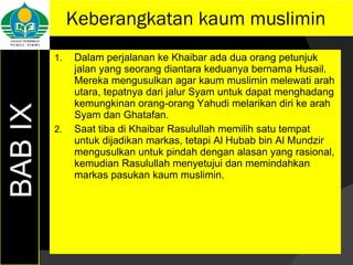 Keberangkatan kaum muslimin Dalam perjalanan ke Khaibar ada dua orang petunjuk jalan yang seorang diantara keduanya bernama Husail. Mereka mengusulkan agar kaum muslimin melewati arah utara, tepatnya dari jalur Syam untuk dapat menghadang kemungkinan orang-orang Yahudi melarikan diri ke arah Syam dan Ghatafan. Saat tiba di Khaibar Rasulullah memilih satu tempat untuk dijadikan markas, tetapi Al Hubab bin Al Mundzir mengusulkan untuk pindah dengan alasan yang rasional, kemudian Rasulullah menyetujui dan memindahkan markas pasukan kaum muslimin. BAB IX 