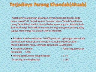 Ahzab artinya golongan-golongan. Perang khandak terjadi pada
bulan syawal 5 H. Terjadi karena hasudan kaum Yahudi.Sekelomok
orang Yahudi Bani Nadhir disertai beberapa orang dari Kabilah Arab
Bani Wail pergi ke Makkah menemui orang-orang musyrikin quraisy
supaya memerangi Rasulullah SAW di Madinah.
● Pasukan Ahzab melibatkan 10.000 paskuan : gabungan kaum kafir
Quraisy,kaum Yahudi,Bani Salim,Bani Asad,Bani Gathfan,Bani
Murrah,dan Bani Asyja, sehingga berjumlah 10.000 lebih.
● Pasukan Muslimin : 700 orang,termasuk
Rasulullah SAW.
● Perang sebelumnya yang dihadapi : 1 : 4
Di perang ini menghadapi : 1 :14.
 