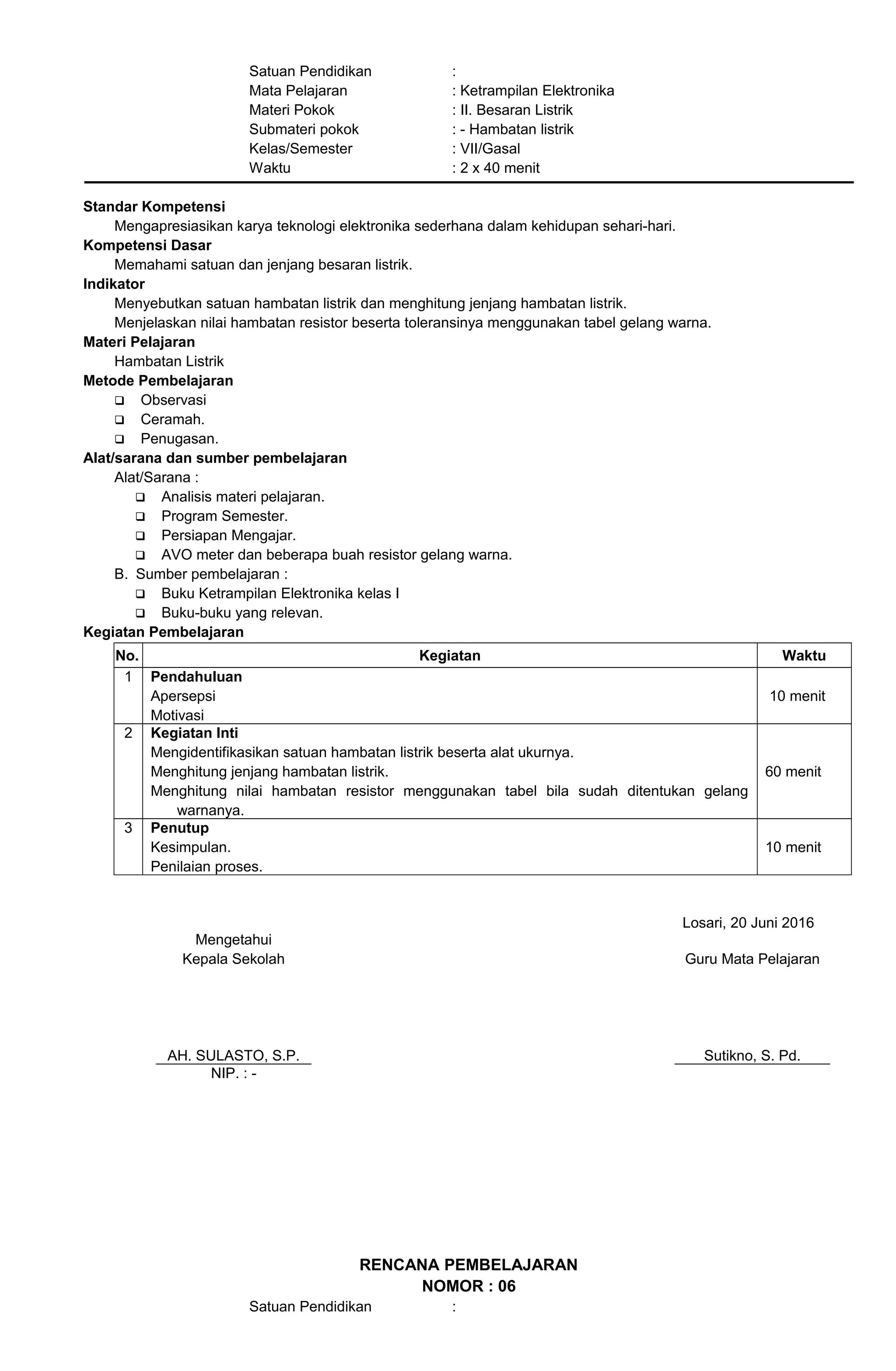 Satuan Pendidikan :
Mata Pelajaran : Ketrampilan Elektronika
Materi Pokok : II. Besaran Listrik
Submateri pokok : - Hambatan listrik
Kelas/Semester : VII/Gasal
Waktu : 2 x 40 menit
Standar Kompetensi
Mengapresiasikan karya teknologi elektronika sederhana dalam kehidupan sehari-hari.
Kompetensi Dasar
Memahami satuan dan jenjang besaran listrik.
Indikator
Menyebutkan satuan hambatan listrik dan menghitung jenjang hambatan listrik.
Menjelaskan nilai hambatan resistor beserta toleransinya menggunakan tabel gelang warna.
Materi Pelajaran
Hambatan Listrik
Metode Pembelajaran
 Observasi
 Ceramah.
 Penugasan.
Alat/sarana dan sumber pembelajaran
Alat/Sarana :
 Analisis materi pelajaran.
 Program Semester.
 Persiapan Mengajar.
 AVO meter dan beberapa buah resistor gelang warna.
B. Sumber pembelajaran :
 Buku Ketrampilan Elektronika kelas I
 Buku-buku yang relevan.
Kegiatan Pembelajaran
No. Kegiatan Waktu
1 Pendahuluan
Apersepsi
Motivasi
10 menit
2 Kegiatan Inti
Mengidentifikasikan satuan hambatan listrik beserta alat ukurnya.
Menghitung jenjang hambatan listrik.
Menghitung nilai hambatan resistor menggunakan tabel bila sudah ditentukan gelang
warnanya.
60 menit
3 Penutup
Kesimpulan.
Penilaian proses.
10 menit
Losari, 20 Juni 2016
Mengetahui
Kepala Sekolah
AH. SULASTO, S.P.
Guru Mata Pelajaran
Sutikno, S. Pd.
NIP. : -
RENCANA PEMBELAJARAN
NOMOR : 06
Satuan Pendidikan :
 