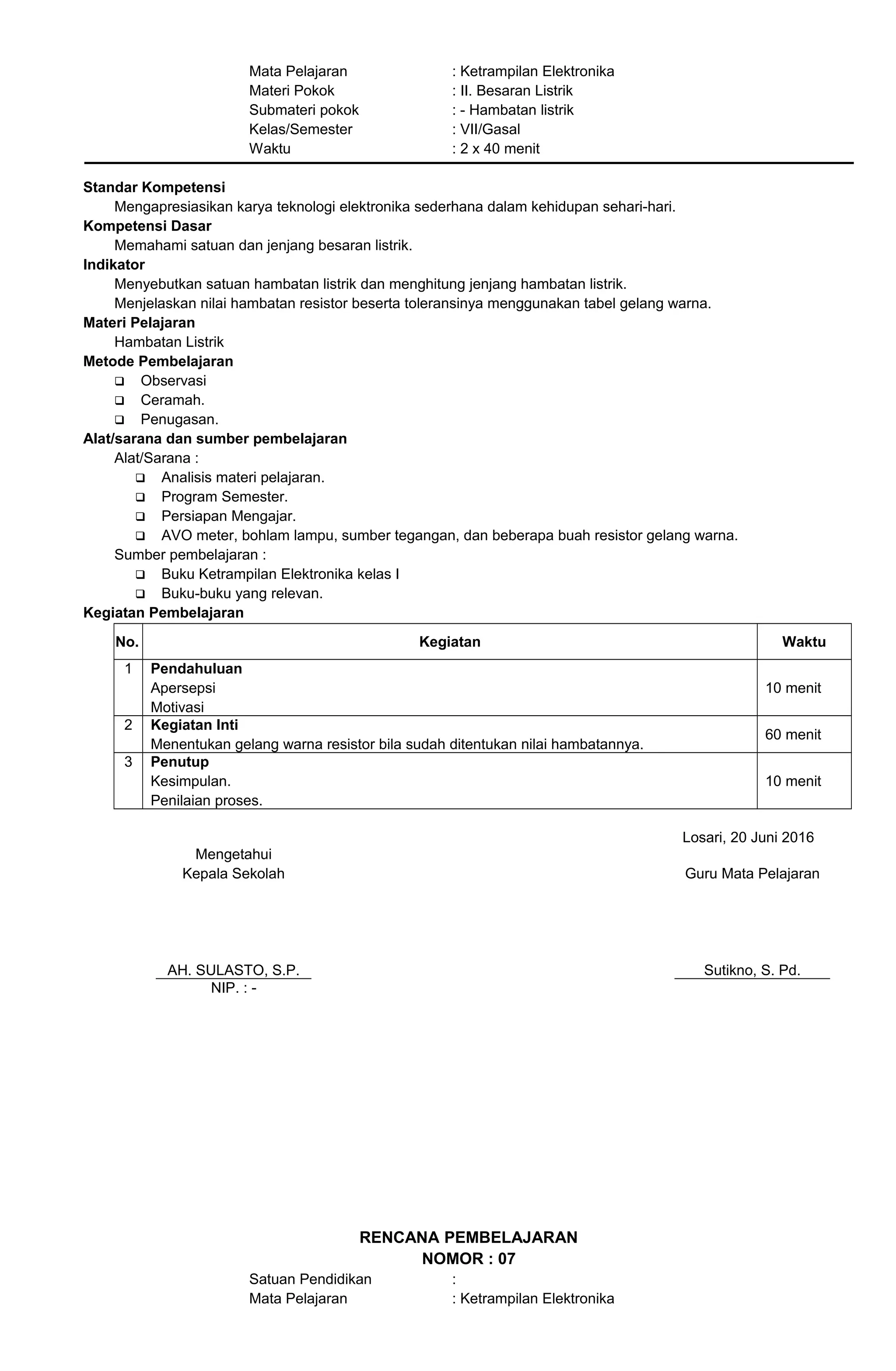 Mata Pelajaran : Ketrampilan Elektronika
Materi Pokok : II. Besaran Listrik
Submateri pokok : - Hambatan listrik
Kelas/Semester : VII/Gasal
Waktu : 2 x 40 menit
Standar Kompetensi
Mengapresiasikan karya teknologi elektronika sederhana dalam kehidupan sehari-hari.
Kompetensi Dasar
Memahami satuan dan jenjang besaran listrik.
Indikator
Menyebutkan satuan hambatan listrik dan menghitung jenjang hambatan listrik.
Menjelaskan nilai hambatan resistor beserta toleransinya menggunakan tabel gelang warna.
Materi Pelajaran
Hambatan Listrik
Metode Pembelajaran
 Observasi
 Ceramah.
 Penugasan.
Alat/sarana dan sumber pembelajaran
Alat/Sarana :
 Analisis materi pelajaran.
 Program Semester.
 Persiapan Mengajar.
 AVO meter, bohlam lampu, sumber tegangan, dan beberapa buah resistor gelang warna.
Sumber pembelajaran :
 Buku Ketrampilan Elektronika kelas I
 Buku-buku yang relevan.
Kegiatan Pembelajaran
No. Kegiatan Waktu
1 Pendahuluan
Apersepsi
Motivasi
10 menit
2 Kegiatan Inti
Menentukan gelang warna resistor bila sudah ditentukan nilai hambatannya.
60 menit
3 Penutup
Kesimpulan.
Penilaian proses.
10 menit
Losari, 20 Juni 2016
Mengetahui
Kepala Sekolah
AH. SULASTO, S.P.
Guru Mata Pelajaran
Sutikno, S. Pd.
NIP. : -
RENCANA PEMBELAJARAN
NOMOR : 07
Satuan Pendidikan :
Mata Pelajaran : Ketrampilan Elektronika
 