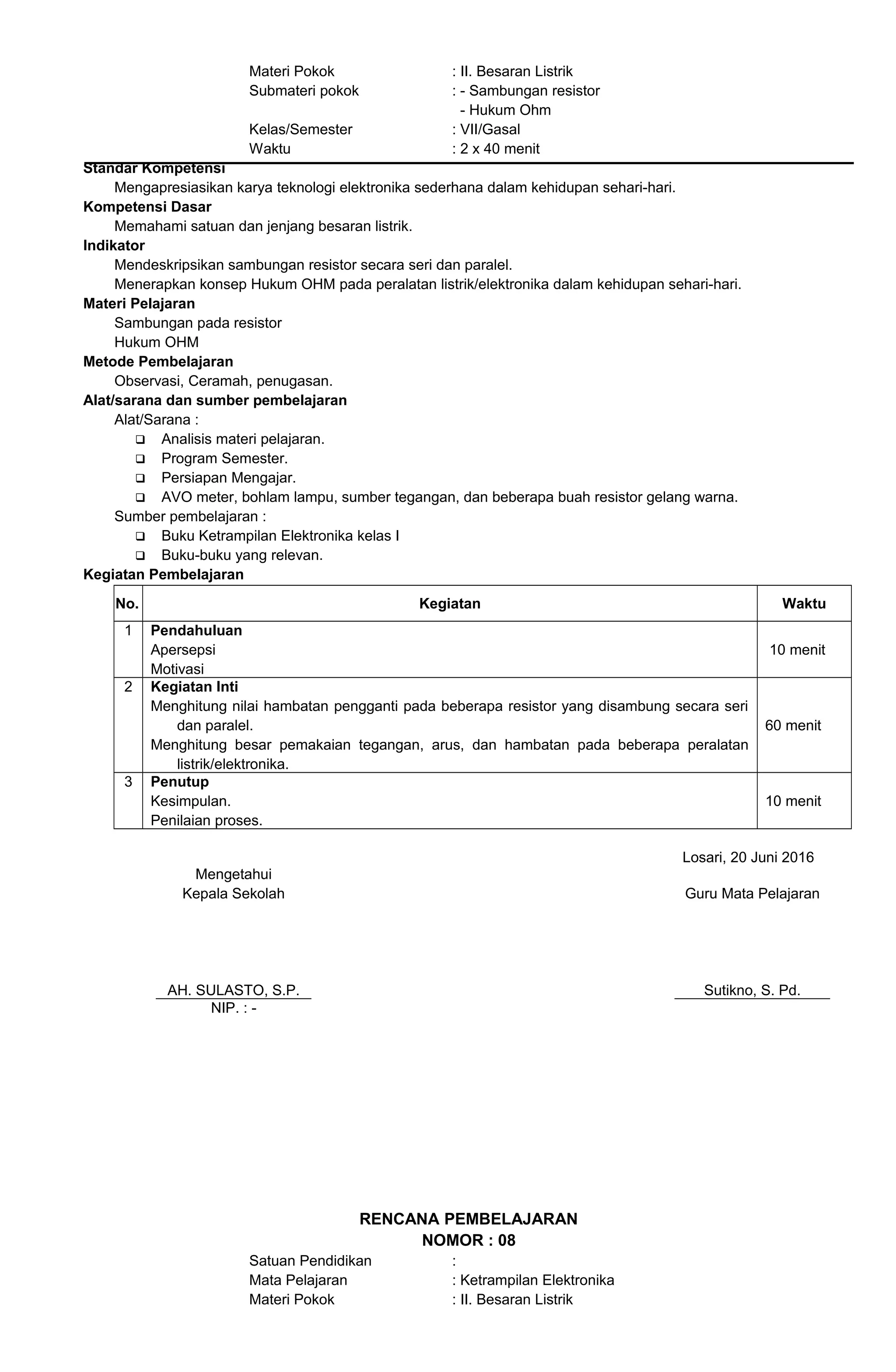 Materi Pokok : II. Besaran Listrik
Submateri pokok : - Sambungan resistor
- Hukum Ohm
Kelas/Semester : VII/Gasal
Waktu : 2 x 40 menit
Standar Kompetensi
Mengapresiasikan karya teknologi elektronika sederhana dalam kehidupan sehari-hari.
Kompetensi Dasar
Memahami satuan dan jenjang besaran listrik.
Indikator
Mendeskripsikan sambungan resistor secara seri dan paralel.
Menerapkan konsep Hukum OHM pada peralatan listrik/elektronika dalam kehidupan sehari-hari.
Materi Pelajaran
Sambungan pada resistor
Hukum OHM
Metode Pembelajaran
Observasi, Ceramah, penugasan.
Alat/sarana dan sumber pembelajaran
Alat/Sarana :
 Analisis materi pelajaran.
 Program Semester.
 Persiapan Mengajar.
 AVO meter, bohlam lampu, sumber tegangan, dan beberapa buah resistor gelang warna.
Sumber pembelajaran :
 Buku Ketrampilan Elektronika kelas I
 Buku-buku yang relevan.
Kegiatan Pembelajaran
No. Kegiatan Waktu
1 Pendahuluan
Apersepsi
Motivasi
10 menit
2 Kegiatan Inti
Menghitung nilai hambatan pengganti pada beberapa resistor yang disambung secara seri
dan paralel.
Menghitung besar pemakaian tegangan, arus, dan hambatan pada beberapa peralatan
listrik/elektronika.
60 menit
3 Penutup
Kesimpulan.
Penilaian proses.
10 menit
Losari, 20 Juni 2016
Mengetahui
Kepala Sekolah
AH. SULASTO, S.P.
Guru Mata Pelajaran
Sutikno, S. Pd.
NIP. : -
RENCANA PEMBELAJARAN
NOMOR : 08
Satuan Pendidikan :
Mata Pelajaran : Ketrampilan Elektronika
Materi Pokok : II. Besaran Listrik
 