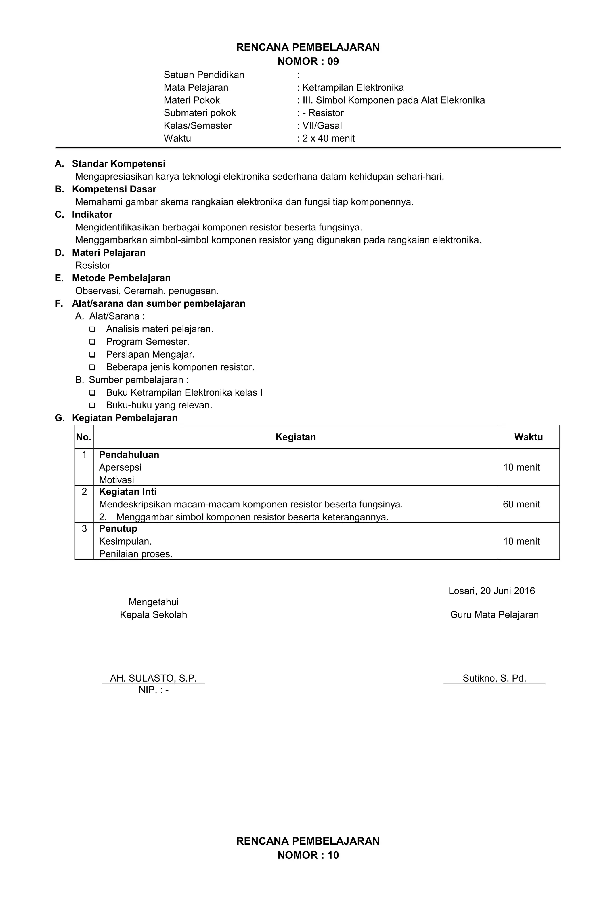 RENCANA PEMBELAJARAN
NOMOR : 09
Satuan Pendidikan :
Mata Pelajaran : Ketrampilan Elektronika
Materi Pokok : III. Simbol Komponen pada Alat Elekronika
Submateri pokok : - Resistor
Kelas/Semester : VII/Gasal
Waktu : 2 x 40 menit
A. Standar Kompetensi
Mengapresiasikan karya teknologi elektronika sederhana dalam kehidupan sehari-hari.
B. Kompetensi Dasar
Memahami gambar skema rangkaian elektronika dan fungsi tiap komponennya.
C. Indikator
Mengidentifikasikan berbagai komponen resistor beserta fungsinya.
Menggambarkan simbol-simbol komponen resistor yang digunakan pada rangkaian elektronika.
D. Materi Pelajaran
Resistor
E. Metode Pembelajaran
Observasi, Ceramah, penugasan.
F. Alat/sarana dan sumber pembelajaran
A. Alat/Sarana :
 Analisis materi pelajaran.
 Program Semester.
 Persiapan Mengajar.
 Beberapa jenis komponen resistor.
B. Sumber pembelajaran :
 Buku Ketrampilan Elektronika kelas I
 Buku-buku yang relevan.
G. Kegiatan Pembelajaran
No. Kegiatan Waktu
1 Pendahuluan
Apersepsi
Motivasi
10 menit
2 Kegiatan Inti
Mendeskripsikan macam-macam komponen resistor beserta fungsinya.
2. Menggambar simbol komponen resistor beserta keterangannya.
60 menit
3 Penutup
Kesimpulan.
Penilaian proses.
10 menit
Losari, 20 Juni 2016
Mengetahui
Kepala Sekolah
AH. SULASTO, S.P.
Guru Mata Pelajaran
Sutikno, S. Pd.
NIP. : -
RENCANA PEMBELAJARAN
NOMOR : 10
 