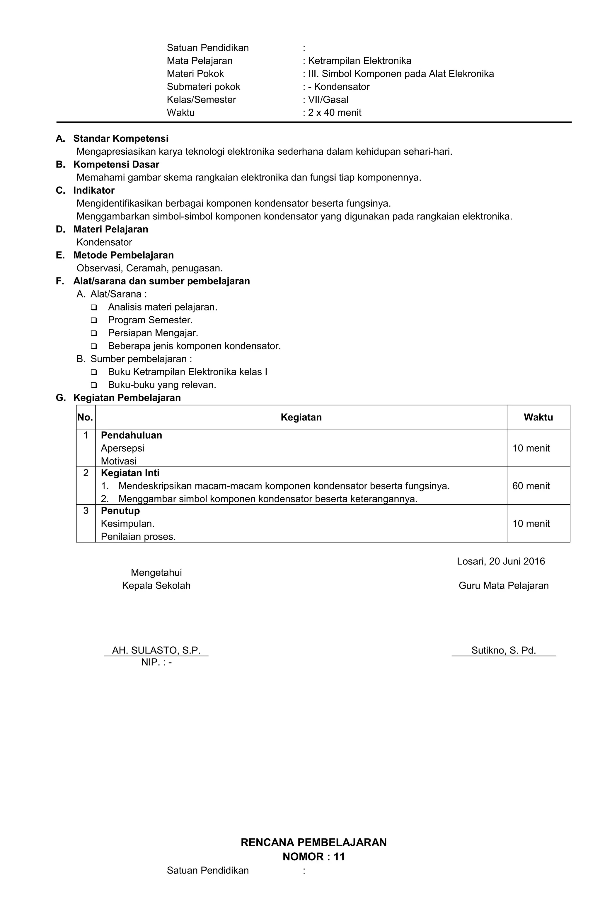 Satuan Pendidikan :
Mata Pelajaran : Ketrampilan Elektronika
Materi Pokok : III. Simbol Komponen pada Alat Elekronika
Submateri pokok : - Kondensator
Kelas/Semester : VII/Gasal
Waktu : 2 x 40 menit
A. Standar Kompetensi
Mengapresiasikan karya teknologi elektronika sederhana dalam kehidupan sehari-hari.
B. Kompetensi Dasar
Memahami gambar skema rangkaian elektronika dan fungsi tiap komponennya.
C. Indikator
Mengidentifikasikan berbagai komponen kondensator beserta fungsinya.
Menggambarkan simbol-simbol komponen kondensator yang digunakan pada rangkaian elektronika.
D. Materi Pelajaran
Kondensator
E. Metode Pembelajaran
Observasi, Ceramah, penugasan.
F. Alat/sarana dan sumber pembelajaran
A. Alat/Sarana :
 Analisis materi pelajaran.
 Program Semester.
 Persiapan Mengajar.
 Beberapa jenis komponen kondensator.
B. Sumber pembelajaran :
 Buku Ketrampilan Elektronika kelas I
 Buku-buku yang relevan.
G. Kegiatan Pembelajaran
No. Kegiatan Waktu
1 Pendahuluan
Apersepsi
Motivasi
10 menit
2 Kegiatan Inti
1. Mendeskripsikan macam-macam komponen kondensator beserta fungsinya.
2. Menggambar simbol komponen kondensator beserta keterangannya.
60 menit
3 Penutup
Kesimpulan.
Penilaian proses.
10 menit
Losari, 20 Juni 2016
Mengetahui
Kepala Sekolah
AH. SULASTO, S.P.
Guru Mata Pelajaran
Sutikno, S. Pd.
NIP. : -
RENCANA PEMBELAJARAN
NOMOR : 11
Satuan Pendidikan :
 