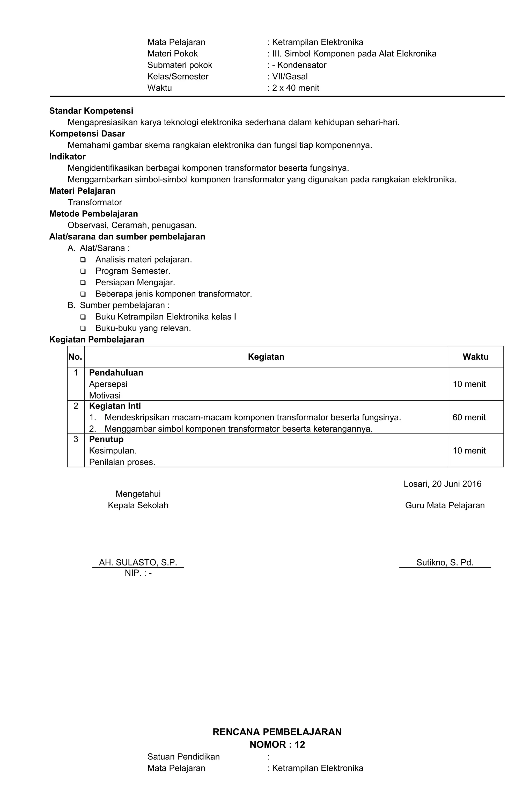 Mata Pelajaran : Ketrampilan Elektronika
Materi Pokok : III. Simbol Komponen pada Alat Elekronika
Submateri pokok : - Kondensator
Kelas/Semester : VII/Gasal
Waktu : 2 x 40 menit
Standar Kompetensi
Mengapresiasikan karya teknologi elektronika sederhana dalam kehidupan sehari-hari.
Kompetensi Dasar
Memahami gambar skema rangkaian elektronika dan fungsi tiap komponennya.
Indikator
Mengidentifikasikan berbagai komponen transformator beserta fungsinya.
Menggambarkan simbol-simbol komponen transformator yang digunakan pada rangkaian elektronika.
Materi Pelajaran
Transformator
Metode Pembelajaran
Observasi, Ceramah, penugasan.
Alat/sarana dan sumber pembelajaran
A. Alat/Sarana :
 Analisis materi pelajaran.
 Program Semester.
 Persiapan Mengajar.
 Beberapa jenis komponen transformator.
B. Sumber pembelajaran :
 Buku Ketrampilan Elektronika kelas I
 Buku-buku yang relevan.
Kegiatan Pembelajaran
No. Kegiatan Waktu
1 Pendahuluan
Apersepsi
Motivasi
10 menit
2 Kegiatan Inti
1. Mendeskripsikan macam-macam komponen transformator beserta fungsinya.
2. Menggambar simbol komponen transformator beserta keterangannya.
60 menit
3 Penutup
Kesimpulan.
Penilaian proses.
10 menit
Losari, 20 Juni 2016
Mengetahui
Kepala Sekolah
AH. SULASTO, S.P.
Guru Mata Pelajaran
Sutikno, S. Pd.
NIP. : -
RENCANA PEMBELAJARAN
NOMOR : 12
Satuan Pendidikan :
Mata Pelajaran : Ketrampilan Elektronika
 