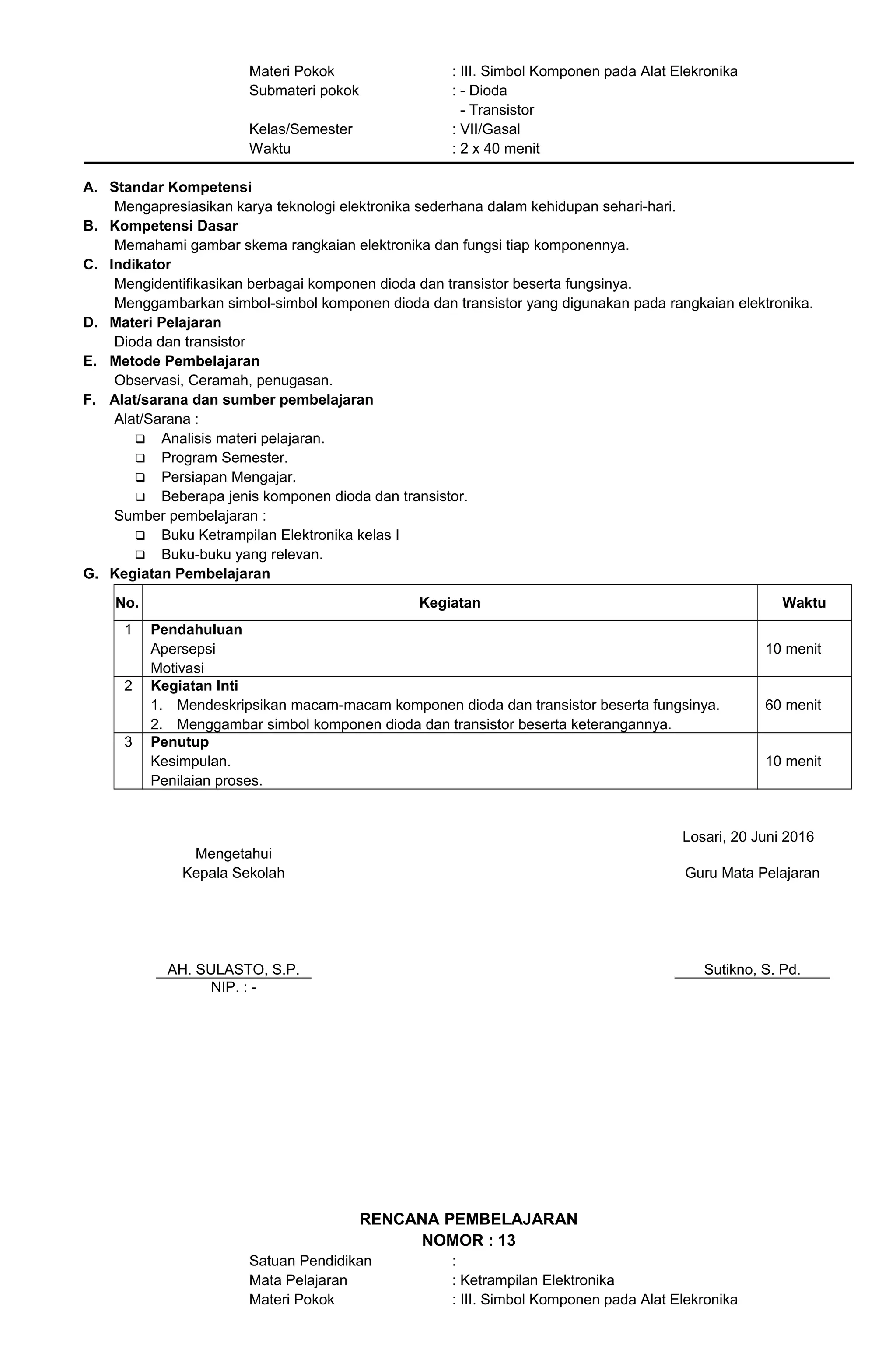Materi Pokok : III. Simbol Komponen pada Alat Elekronika
Submateri pokok : - Dioda
- Transistor
Kelas/Semester : VII/Gasal
Waktu : 2 x 40 menit
A. Standar Kompetensi
Mengapresiasikan karya teknologi elektronika sederhana dalam kehidupan sehari-hari.
B. Kompetensi Dasar
Memahami gambar skema rangkaian elektronika dan fungsi tiap komponennya.
C. Indikator
Mengidentifikasikan berbagai komponen dioda dan transistor beserta fungsinya.
Menggambarkan simbol-simbol komponen dioda dan transistor yang digunakan pada rangkaian elektronika.
D. Materi Pelajaran
Dioda dan transistor
E. Metode Pembelajaran
Observasi, Ceramah, penugasan.
F. Alat/sarana dan sumber pembelajaran
Alat/Sarana :
 Analisis materi pelajaran.
 Program Semester.
 Persiapan Mengajar.
 Beberapa jenis komponen dioda dan transistor.
Sumber pembelajaran :
 Buku Ketrampilan Elektronika kelas I
 Buku-buku yang relevan.
G. Kegiatan Pembelajaran
No. Kegiatan Waktu
1 Pendahuluan
Apersepsi
Motivasi
10 menit
2 Kegiatan Inti
1. Mendeskripsikan macam-macam komponen dioda dan transistor beserta fungsinya.
2. Menggambar simbol komponen dioda dan transistor beserta keterangannya.
60 menit
3 Penutup
Kesimpulan.
Penilaian proses.
10 menit
Losari, 20 Juni 2016
Mengetahui
Kepala Sekolah
AH. SULASTO, S.P.
Guru Mata Pelajaran
Sutikno, S. Pd.
NIP. : -
RENCANA PEMBELAJARAN
NOMOR : 13
Satuan Pendidikan :
Mata Pelajaran : Ketrampilan Elektronika
Materi Pokok : III. Simbol Komponen pada Alat Elekronika
 