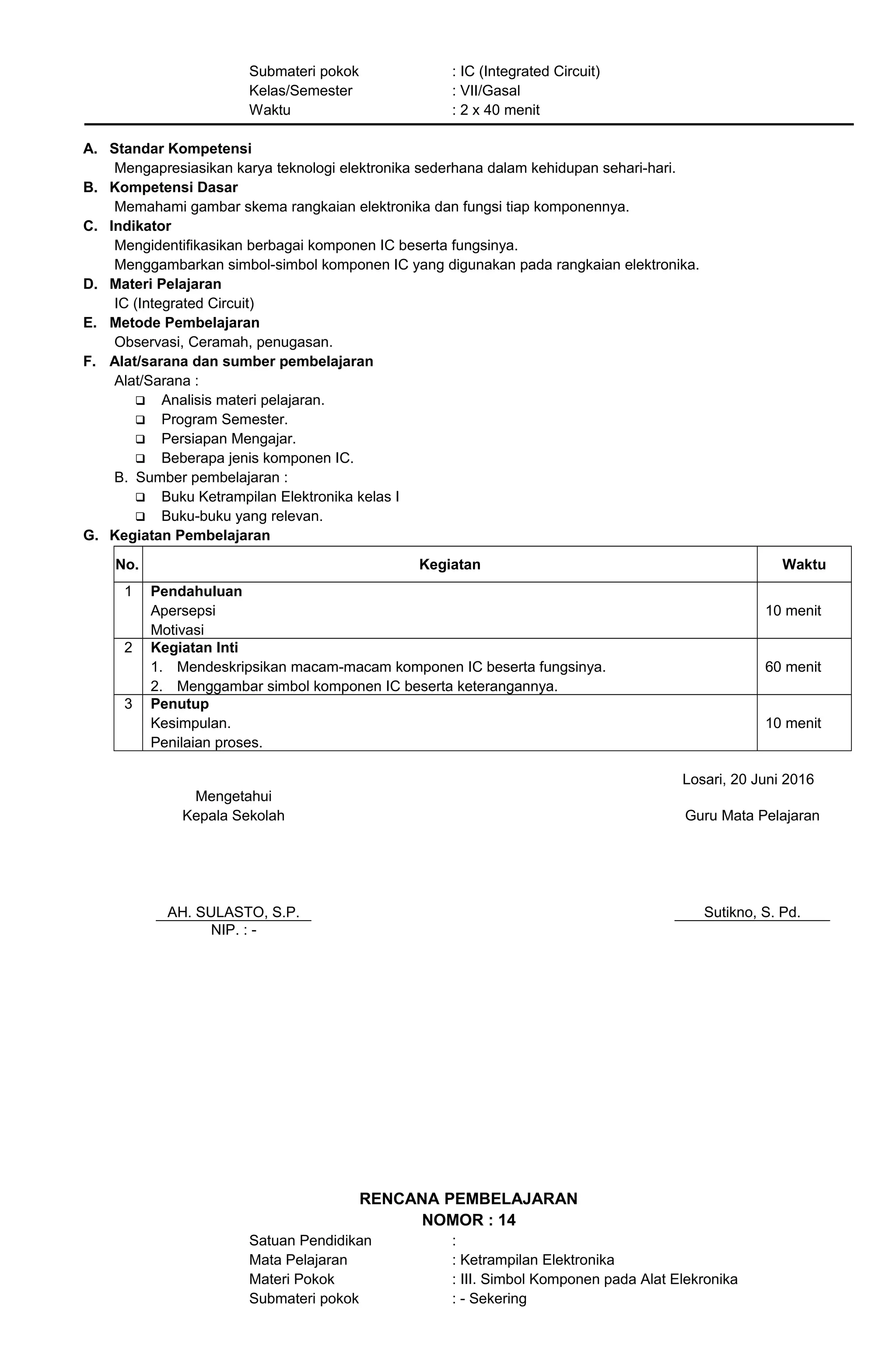 Submateri pokok : IC (Integrated Circuit)
Kelas/Semester : VII/Gasal
Waktu : 2 x 40 menit
A. Standar Kompetensi
Mengapresiasikan karya teknologi elektronika sederhana dalam kehidupan sehari-hari.
B. Kompetensi Dasar
Memahami gambar skema rangkaian elektronika dan fungsi tiap komponennya.
C. Indikator
Mengidentifikasikan berbagai komponen IC beserta fungsinya.
Menggambarkan simbol-simbol komponen IC yang digunakan pada rangkaian elektronika.
D. Materi Pelajaran
IC (Integrated Circuit)
E. Metode Pembelajaran
Observasi, Ceramah, penugasan.
F. Alat/sarana dan sumber pembelajaran
Alat/Sarana :
 Analisis materi pelajaran.
 Program Semester.
 Persiapan Mengajar.
 Beberapa jenis komponen IC.
B. Sumber pembelajaran :
 Buku Ketrampilan Elektronika kelas I
 Buku-buku yang relevan.
G. Kegiatan Pembelajaran
No. Kegiatan Waktu
1 Pendahuluan
Apersepsi
Motivasi
10 menit
2 Kegiatan Inti
1. Mendeskripsikan macam-macam komponen IC beserta fungsinya.
2. Menggambar simbol komponen IC beserta keterangannya.
60 menit
3 Penutup
Kesimpulan.
Penilaian proses.
10 menit
Losari, 20 Juni 2016
Mengetahui
Kepala Sekolah
AH. SULASTO, S.P.
Guru Mata Pelajaran
Sutikno, S. Pd.
NIP. : -
RENCANA PEMBELAJARAN
NOMOR : 14
Satuan Pendidikan :
Mata Pelajaran : Ketrampilan Elektronika
Materi Pokok : III. Simbol Komponen pada Alat Elekronika
Submateri pokok : - Sekering
 