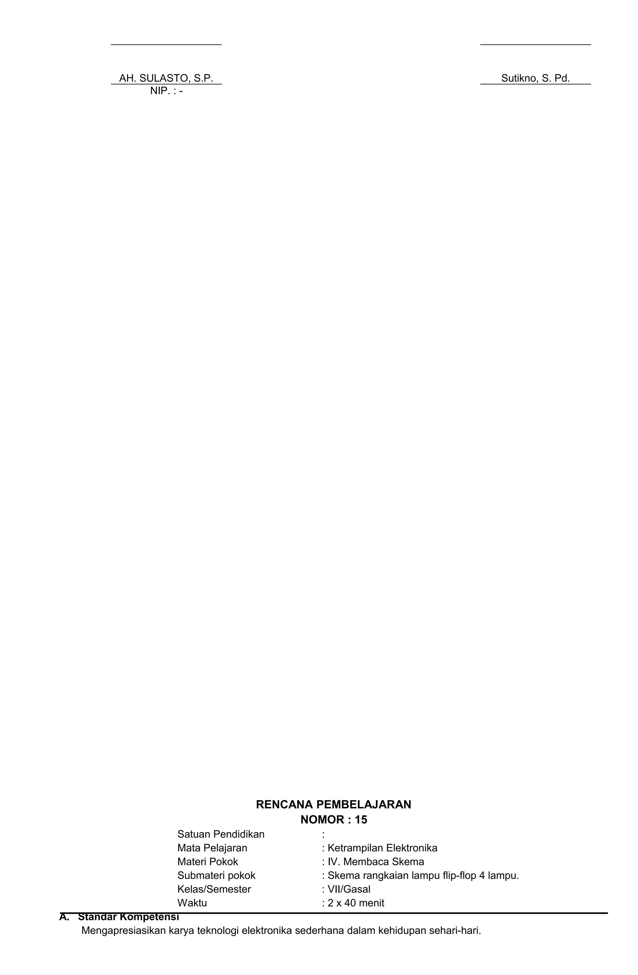 AH. SULASTO, S.P. Sutikno, S. Pd.
NIP. : -
RENCANA PEMBELAJARAN
NOMOR : 15
Satuan Pendidikan :
Mata Pelajaran : Ketrampilan Elektronika
Materi Pokok : IV. Membaca Skema
Submateri pokok : Skema rangkaian lampu flip-flop 4 lampu.
Kelas/Semester : VII/Gasal
Waktu : 2 x 40 menit
A. Standar Kompetensi
Mengapresiasikan karya teknologi elektronika sederhana dalam kehidupan sehari-hari.
 