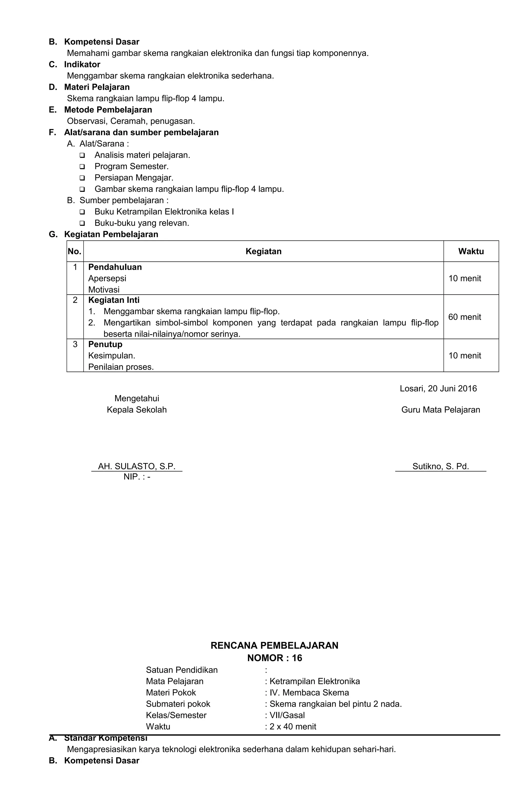 B. Kompetensi Dasar
Memahami gambar skema rangkaian elektronika dan fungsi tiap komponennya.
C. Indikator
Menggambar skema rangkaian elektronika sederhana.
D. Materi Pelajaran
Skema rangkaian lampu flip-flop 4 lampu.
E. Metode Pembelajaran
Observasi, Ceramah, penugasan.
F. Alat/sarana dan sumber pembelajaran
A. Alat/Sarana :
 Analisis materi pelajaran.
 Program Semester.
 Persiapan Mengajar.
 Gambar skema rangkaian lampu flip-flop 4 lampu.
B. Sumber pembelajaran :
 Buku Ketrampilan Elektronika kelas I
 Buku-buku yang relevan.
G. Kegiatan Pembelajaran
No. Kegiatan Waktu
1 Pendahuluan
Apersepsi
Motivasi
10 menit
2 Kegiatan Inti
1. Menggambar skema rangkaian lampu flip-flop.
2. Mengartikan simbol-simbol komponen yang terdapat pada rangkaian lampu flip-flop
beserta nilai-nilainya/nomor serinya.
60 menit
3 Penutup
Kesimpulan.
Penilaian proses.
10 menit
Losari, 20 Juni 2016
Mengetahui
Kepala Sekolah
AH. SULASTO, S.P.
Guru Mata Pelajaran
Sutikno, S. Pd.
NIP. : -
RENCANA PEMBELAJARAN
NOMOR : 16
Satuan Pendidikan :
Mata Pelajaran : Ketrampilan Elektronika
Materi Pokok : IV. Membaca Skema
Submateri pokok : Skema rangkaian bel pintu 2 nada.
Kelas/Semester : VII/Gasal
Waktu : 2 x 40 menit
A. Standar Kompetensi
Mengapresiasikan karya teknologi elektronika sederhana dalam kehidupan sehari-hari.
B. Kompetensi Dasar
 