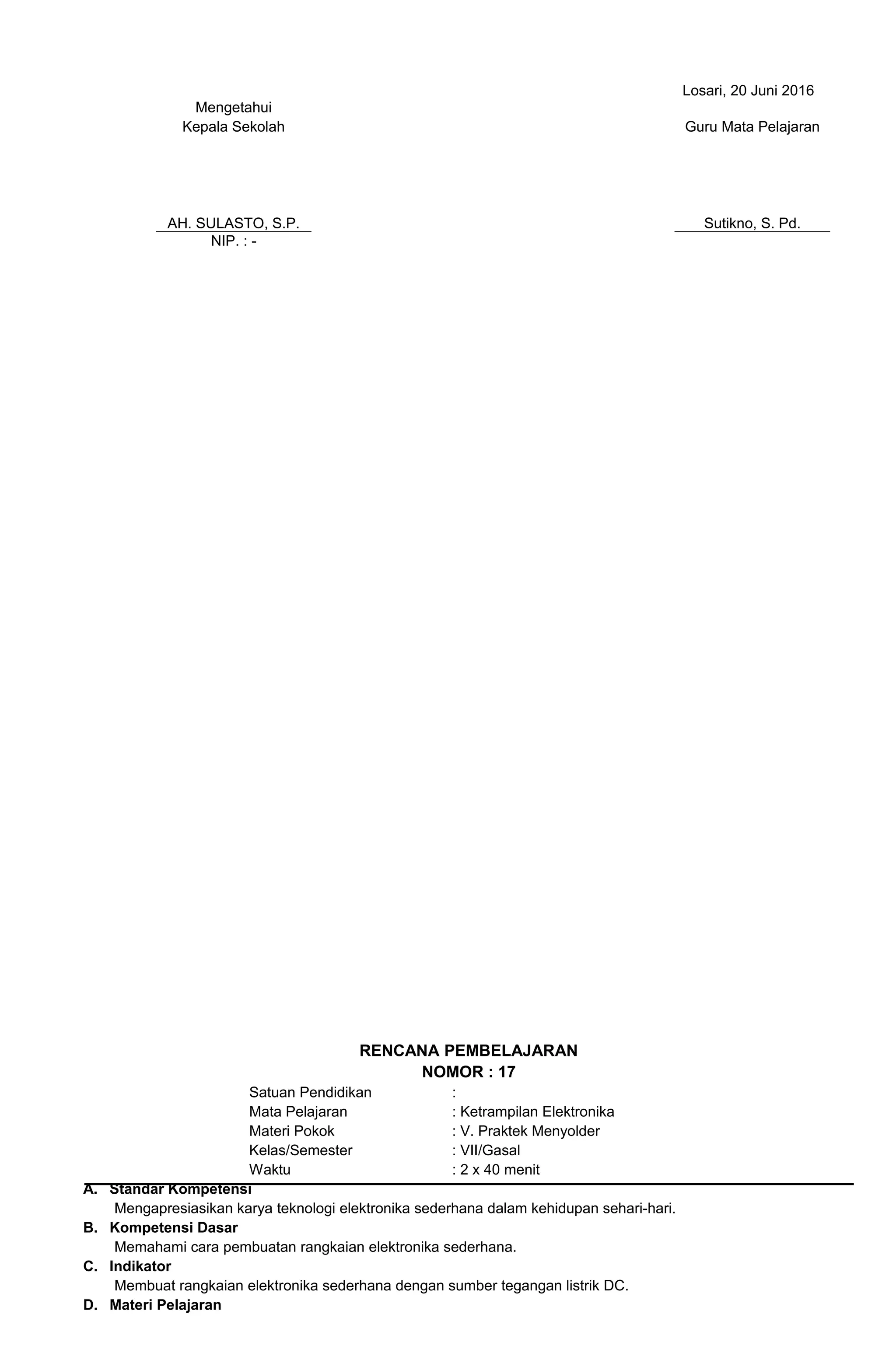 Losari, 20 Juni 2016
Mengetahui
Kepala Sekolah
AH. SULASTO, S.P.
Guru Mata Pelajaran
Sutikno, S. Pd.
NIP. : -
RENCANA PEMBELAJARAN
NOMOR : 17
Satuan Pendidikan :
Mata Pelajaran : Ketrampilan Elektronika
Materi Pokok : V. Praktek Menyolder
Kelas/Semester : VII/Gasal
Waktu : 2 x 40 menit
A. Standar Kompetensi
Mengapresiasikan karya teknologi elektronika sederhana dalam kehidupan sehari-hari.
B. Kompetensi Dasar
Memahami cara pembuatan rangkaian elektronika sederhana.
C. Indikator
Membuat rangkaian elektronika sederhana dengan sumber tegangan listrik DC.
D. Materi Pelajaran
 