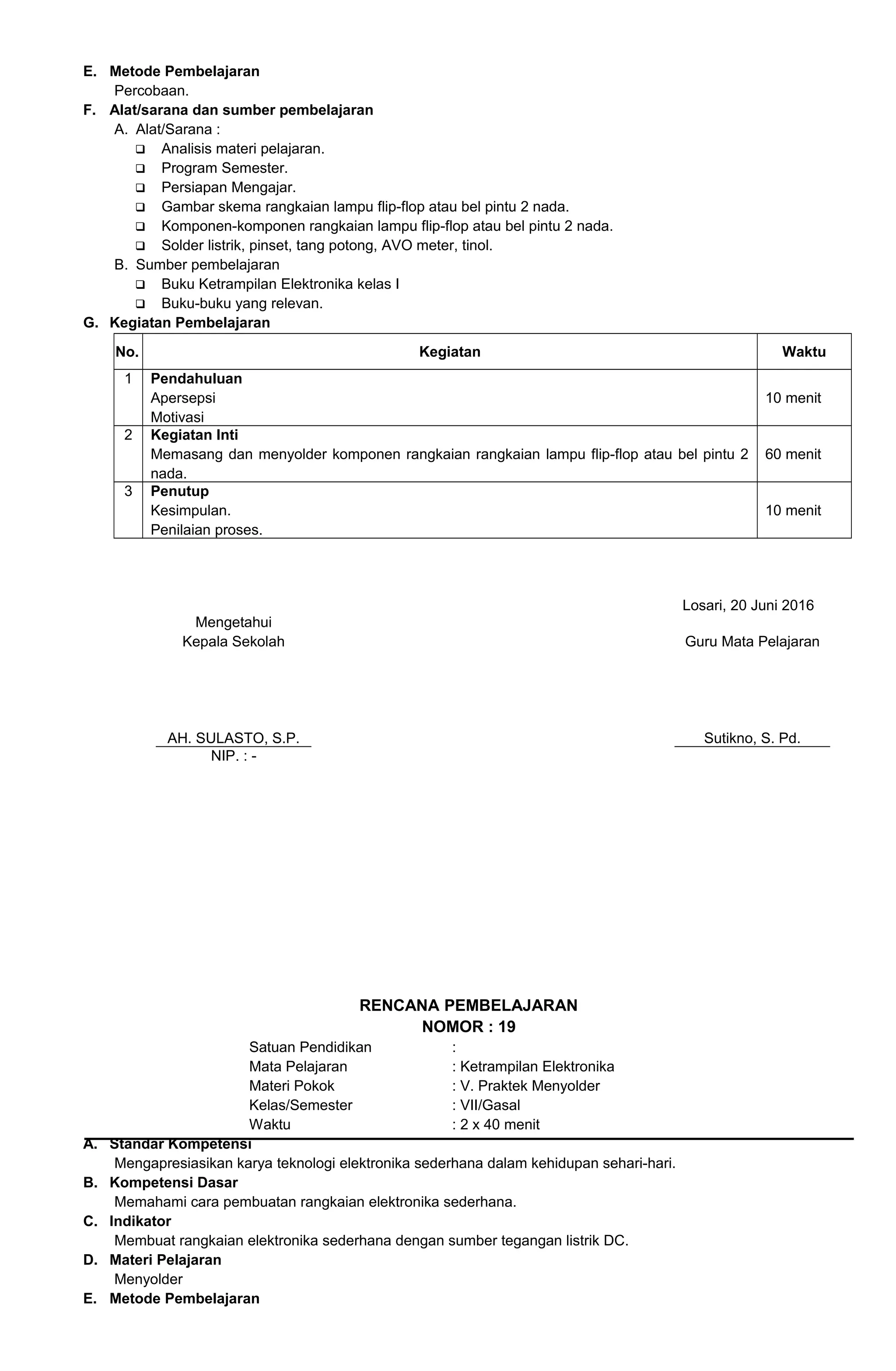 E. Metode Pembelajaran
Percobaan.
F. Alat/sarana dan sumber pembelajaran
A. Alat/Sarana :
 Analisis materi pelajaran.
 Program Semester.
 Persiapan Mengajar.
 Gambar skema rangkaian lampu flip-flop atau bel pintu 2 nada.
 Komponen-komponen rangkaian lampu flip-flop atau bel pintu 2 nada.
 Solder listrik, pinset, tang potong, AVO meter, tinol.
B. Sumber pembelajaran
 Buku Ketrampilan Elektronika kelas I
 Buku-buku yang relevan.
G. Kegiatan Pembelajaran
No. Kegiatan Waktu
1 Pendahuluan
Apersepsi
Motivasi
10 menit
2 Kegiatan Inti
Memasang dan menyolder komponen rangkaian rangkaian lampu flip-flop atau bel pintu 2
nada.
60 menit
3 Penutup
Kesimpulan.
Penilaian proses.
10 menit
Losari, 20 Juni 2016
Mengetahui
Kepala Sekolah
AH. SULASTO, S.P.
Guru Mata Pelajaran
Sutikno, S. Pd.
NIP. : -
RENCANA PEMBELAJARAN
NOMOR : 19
Satuan Pendidikan :
Mata Pelajaran : Ketrampilan Elektronika
Materi Pokok : V. Praktek Menyolder
Kelas/Semester : VII/Gasal
Waktu : 2 x 40 menit
A. Standar Kompetensi
Mengapresiasikan karya teknologi elektronika sederhana dalam kehidupan sehari-hari.
B. Kompetensi Dasar
Memahami cara pembuatan rangkaian elektronika sederhana.
C. Indikator
Membuat rangkaian elektronika sederhana dengan sumber tegangan listrik DC.
D. Materi Pelajaran
Menyolder
E. Metode Pembelajaran
 