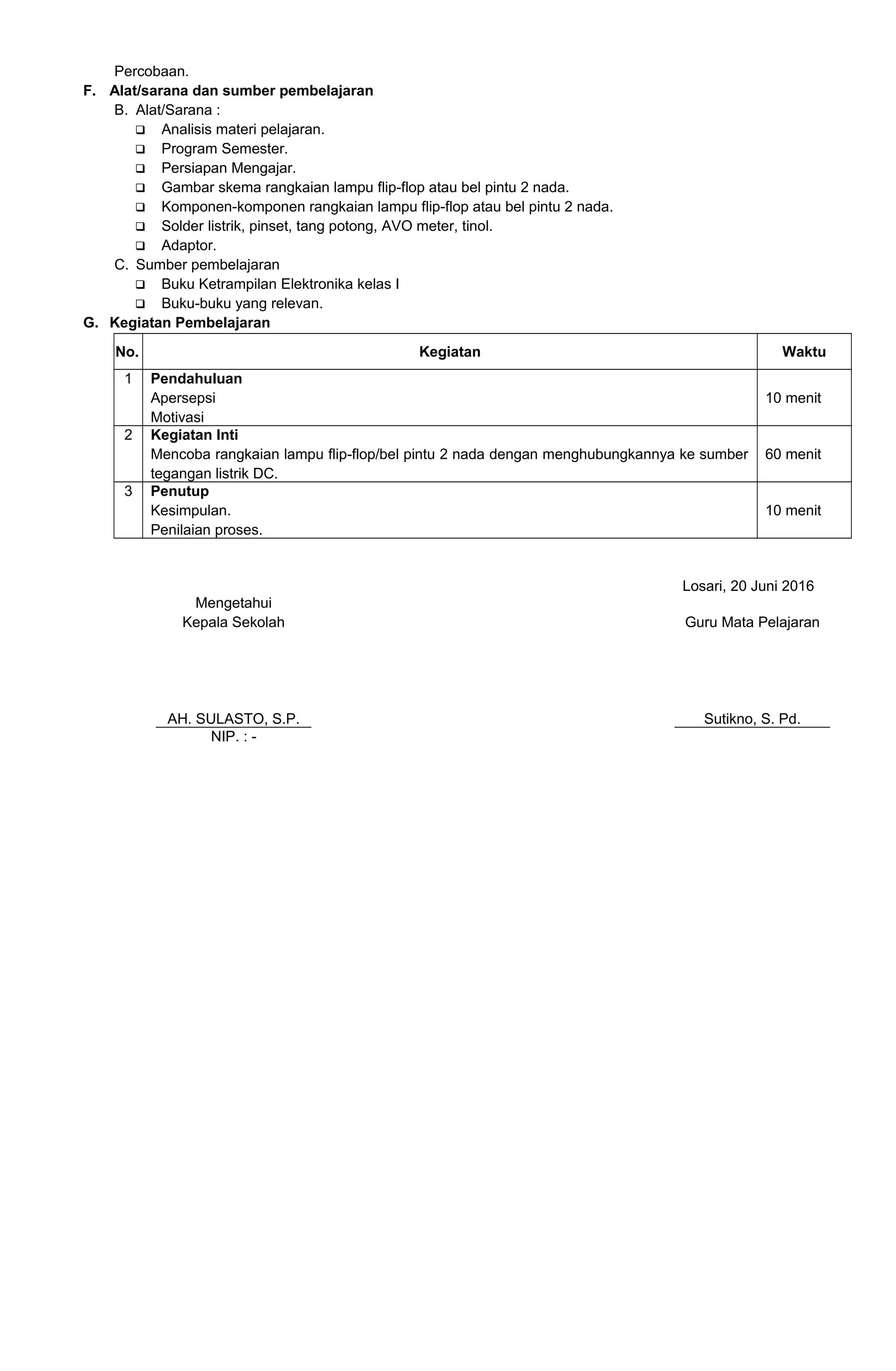 Percobaan.
F. Alat/sarana dan sumber pembelajaran
B. Alat/Sarana :
 Analisis materi pelajaran.
 Program Semester.
 Persiapan Mengajar.
 Gambar skema rangkaian lampu flip-flop atau bel pintu 2 nada.
 Komponen-komponen rangkaian lampu flip-flop atau bel pintu 2 nada.
 Solder listrik, pinset, tang potong, AVO meter, tinol.
 Adaptor.
C. Sumber pembelajaran
 Buku Ketrampilan Elektronika kelas I
 Buku-buku yang relevan.
G. Kegiatan Pembelajaran
No. Kegiatan Waktu
1 Pendahuluan
Apersepsi
Motivasi
10 menit
2 Kegiatan Inti
Mencoba rangkaian lampu flip-flop/bel pintu 2 nada dengan menghubungkannya ke sumber
tegangan listrik DC.
60 menit
3 Penutup
Kesimpulan.
Penilaian proses.
10 menit
Losari, 20 Juni 2016
Mengetahui
Kepala Sekolah
AH. SULASTO, S.P.
Guru Mata Pelajaran
Sutikno, S. Pd.
NIP. : -
 