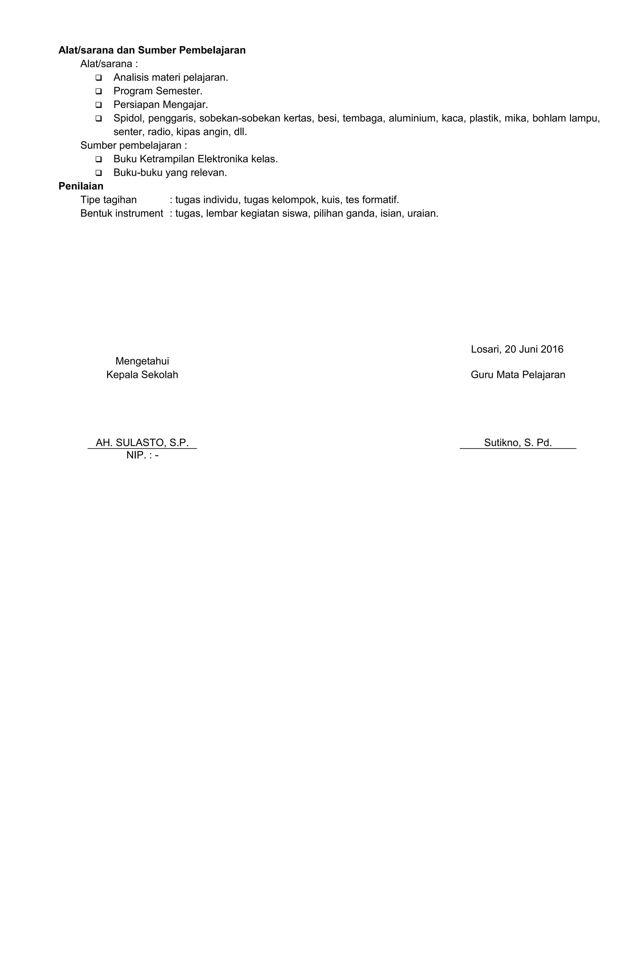 Alat/sarana dan Sumber Pembelajaran
Alat/sarana :
 Analisis materi pelajaran.
 Program Semester.
 Persiapan Mengajar.
 Spidol, penggaris, sobekan-sobekan kertas, besi, tembaga, aluminium, kaca, plastik, mika, bohlam lampu,
senter, radio, kipas angin, dll.
Sumber pembelajaran :
 Buku Ketrampilan Elektronika kelas.
 Buku-buku yang relevan.
Penilaian
Tipe tagihan : tugas individu, tugas kelompok, kuis, tes formatif.
Bentuk instrument : tugas, lembar kegiatan siswa, pilihan ganda, isian, uraian.
Losari, 20 Juni 2016
Mengetahui
Kepala Sekolah
AH. SULASTO, S.P.
Guru Mata Pelajaran
Sutikno, S. Pd.
NIP. : -
 