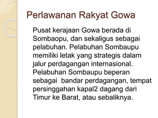 Perlawanan Rakyat Gowa
Pusat kerajaan Gowa berada di
Sombaopu, dan sekaligus sebagai
pelabuhan. Pelabuhan Sombaupu
memiliki letak yang strategis dalam
jalur perdagangan internasional.
Pelabuhan Sombaupu beperan
sebagai bandar perdagangan, tempat
persinggahan kapal2 dagang dari
Timur ke Barat, atau sebaliknya.
 