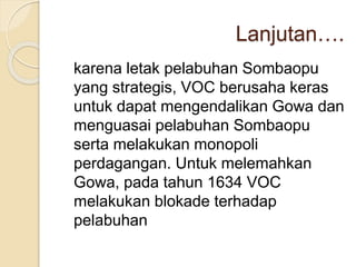 Lanjutan….
karena letak pelabuhan Sombaopu
yang strategis, VOC berusaha keras
untuk dapat mengendalikan Gowa dan
menguasai pelabuhan Sombaopu
serta melakukan monopoli
perdagangan. Untuk melemahkan
Gowa, pada tahun 1634 VOC
melakukan blokade terhadap
pelabuhan
 