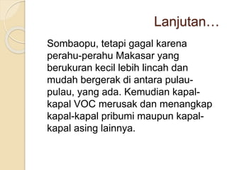 Lanjutan…
Sombaopu, tetapi gagal karena
perahu-perahu Makasar yang
berukuran kecil lebih lincah dan
mudah bergerak di antara pulau-
pulau, yang ada. Kemudian kapal-
kapal VOC merusak dan menangkap
kapal-kapal pribumi maupun kapal-
kapal asing lainnya.
 