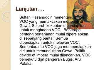 Lanjutan….
Sultan Hasanuddin menentang ambisi
VOC yang memaksakan monopoli di
Gowa. Seluruh kekuatan dipersiapkan
untuk menghadap VOC. Beberapa
benteng pertahanan mulai dipersiapkan
di sepanjang pantai. Semua
dipersiapkan untuk melawan VOC.
Sementara itu VOC juga mempersiapkan
diri untuk menundukkan Gowa. Politik
devide et impera mulai dilancarkan. VOC
bersekutu dgn pangeran Bugis, Aru
Palaka.
 