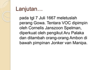 Lanjutan…
pada tgl 7 Juli 1667 meletuslah
perang Gowa. Tentara VOC dipimpin
oleh Cornelis Janszoon Spelman,
diperkuat oleh pengikut Aru Palaka
dan ditambah orang-orang Ambon di
bawah pimpinan Jonker van Manipa.
 