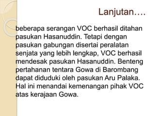 Lanjutan….
beberapa serangan VOC berhasil ditahan
pasukan Hasanuddin. Tetapi dengan
pasukan gabungan disertai peralatan
senjata yang lebih lengkap, VOC berhasil
mendesak pasukan Hasanuddin. Benteng
pertahanan tentara Gowa di Barombang
dapat diduduki oleh pasukan Aru Palaka.
Hal ini menandai kemenangan pihak VOC
atas kerajaan Gowa.
 