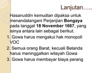 Lanjutan…..
Hasanuddin kemudian dipaksa untuk
menandatangani Perjanjian Bongaya
pada tanggal 18 November 1667, yang
isinya antara lain sebagai berikut.
1. Gowa harus mengakui hak monopoli
VOC
2. Semua orang Barat, kecuali Belanda
harus meninggalkan wilayah Gowa
3. Gowa harus membayar biaya perang
 