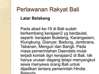 Perlawanan Rakyat Bali
Latar Belakang
Pada abad ke-19 di Bali sudah
berkembang kerajaan2 yg berdaulat,
seperti: kerajaan Buleleng, Karangasem,
Klungkung, Gianyar, Badung, Jembrana,
Tabanan, Menguri dan Bangli. Pada
masa pemerintahan Daendels mulai
terjadi kontak dgn kerajaan2 di Bali, tdk
hanya urusan dagang tetapi menyangkut
sewa menyewa orang Bali untuk
dijadikan tentara pemerintah Hindia
 