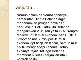 Lanjutan….
Namun dalam perkembangannya,
pemerintah Hindia Belanda ingin
menanamkan pengaruhnya dan
berkuasa di Bali. Untuk itu Belanda
mengirimkan 2 utusan yaitu G.A Granpre
Moliere untuk misi ekonomi dan Huskus
Koopman untuk misi politik. Misi
ekonomi dpt berjalan lancar, namun misi
politik menghadapi kendala. Tetapi
akhirnya raja2 Bali dgn Belanda
membentuk suatu perjanjian atau
 