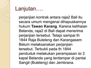Lanjutan….
perjanjian kontrak antara raja2 Bali itu
secara umum mengenai dihapuskannya
hukum Tawan Karang. Karena kelihaian
Belanda, raja2 di Bali dapat menerima
perjanjian tersebut. Tetapi sampai th
1844 Raja Buleleng dan Karangasem
Belum melaksanakan perjanjian
tersebut. Terbukti pada th 1844
penduduk melakukan perampasan isi 2
kapal Belanda yang terdampar di pantai
Sangit (Buleleng) dan Jembrana.
 
