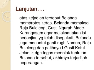 Lanjutan….
atas kejadian tersebut Belanda
memprotes keras. Belanda memaksa
Raja Buleleng, Gusti Ngurah Made
Karangasem agar melaksanakan isi
perjanjian yg telah disepakati, Belanda
juga menuntut ganti rugi. Namun, Raja
Buleleng dan patihnya I Gusti Ketut
Jelantik dgn tegas menolak tuntutan
Belanda tersebut, akhirnya terjadilah
peperangan.
 