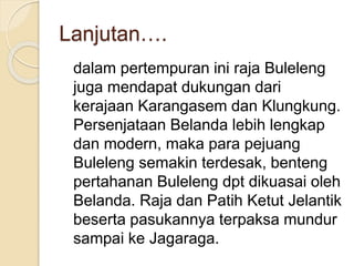 Lanjutan….
dalam pertempuran ini raja Buleleng
juga mendapat dukungan dari
kerajaan Karangasem dan Klungkung.
Persenjataan Belanda lebih lengkap
dan modern, maka para pejuang
Buleleng semakin terdesak, benteng
pertahanan Buleleng dpt dikuasai oleh
Belanda. Raja dan Patih Ketut Jelantik
beserta pasukannya terpaksa mundur
sampai ke Jagaraga.
 