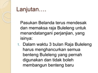 Lanjutan….
Pasukan Belanda terus mendesak
dan memaksa raja Buleleng untuk
menandatangani perjanjian, yang
isinya:
1. Dalam waktu 3 bulan Raja Buleleng
harus menghancurkan semua
benteng Buleleng yang pernah
digunakan dan tidak boleh
membangun benteng baru
 
