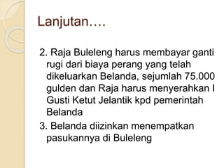 Lanjutan….
2. Raja Buleleng harus membayar ganti
rugi dari biaya perang yang telah
dikeluarkan Belanda, sejumlah 75.000
gulden dan Raja harus menyerahkan I
Gusti Ketut Jelantik kpd pemerintah
Belanda
3. Belanda diizinkan menempatkan
pasukannya di Buleleng
 