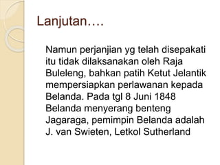 Lanjutan….
Namun perjanjian yg telah disepakati
itu tidak dilaksanakan oleh Raja
Buleleng, bahkan patih Ketut Jelantik
mempersiapkan perlawanan kepada
Belanda. Pada tgl 8 Juni 1848
Belanda menyerang benteng
Jagaraga, pemimpin Belanda adalah
J. van Swieten, Letkol Sutherland
 