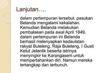 Lanjutan….
dalam pertempuran tersebut, pasukan
Belanda mengalami kekalahan.
Kemudian Belanda melakukan
pembalasan pada awal April 1849.
dalam pertempuran ini Belanda
berhasil melenyapkan kedaulatan
rakyat Buleleng. Raja Buleleng, I Gusti
Ketut Jelantik beserta istrinya
menyingkir ke Karangasem untuk
mempertahankan diri. Namun mereka
tertangkap dan terbunuh.
 