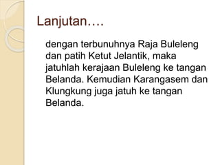 Lanjutan….
dengan terbunuhnya Raja Buleleng
dan patih Ketut Jelantik, maka
jatuhlah kerajaan Buleleng ke tangan
Belanda. Kemudian Karangasem dan
Klungkung juga jatuh ke tangan
Belanda.
 
