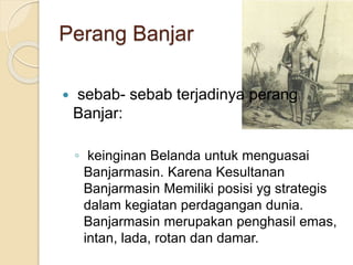 Perang Banjar
 sebab- sebab terjadinya perang
Banjar:
◦ keinginan Belanda untuk menguasai
Banjarmasin. Karena Kesultanan
Banjarmasin Memiliki posisi yg strategis
dalam kegiatan perdagangan dunia.
Banjarmasin merupakan penghasil emas,
intan, lada, rotan dan damar.
 
