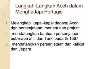 Langkah-Langkah Aceh dalam
Menghadapi Portugis
1. Melengkapi kapal-kapal dagang Aceh
dgn persenjataan, meriam dan prajurit
2. mendatangkan bantuan persenjataan
beberapa ahli dari Turki pada th 1567
3. mendatangkan persenjataan dari kalikut
dan Jepara.
 